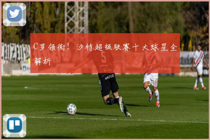 C罗领衔！沙特超级联赛十大球星全解析