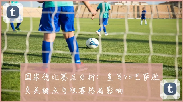 国家德比赛后分析:皇马vs巴萨胜负关键点与联赛格局影响