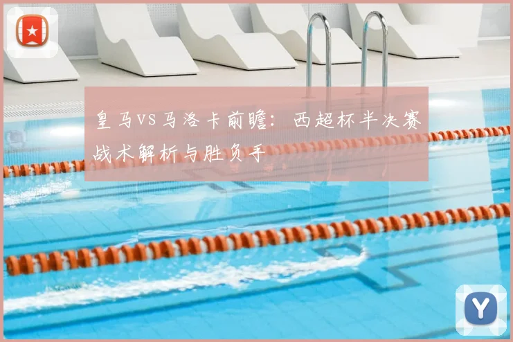 皇马vs马洛卡前瞻:西超杯半决赛战术解析与胜负手