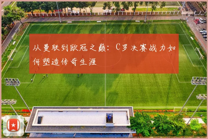从曼联到欧冠之巅:C罗决赛战力如何塑造传奇生涯