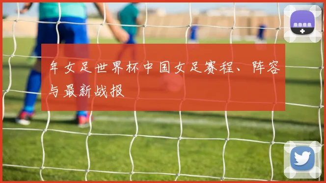 年女足世界杯中国女足赛程、阵容与最新战报