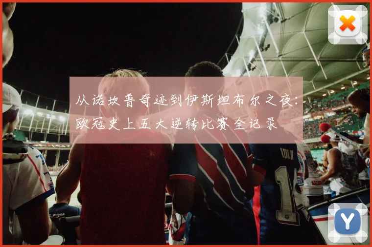 从诺坎普奇迹到伊斯坦布尔之夜:欧冠史上五大逆转比赛全记录