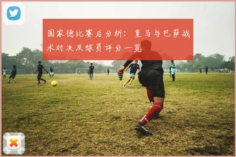 国家德比赛后分析:皇马与巴萨战术对决及球员评分一览