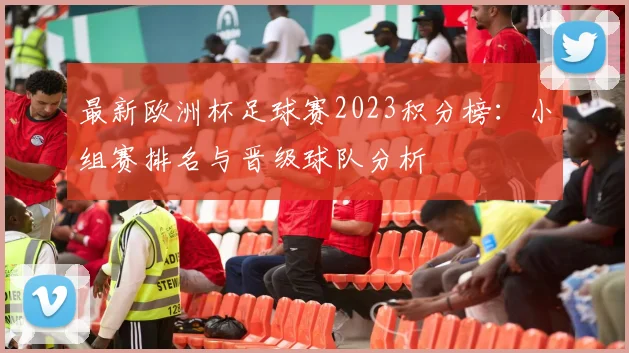 最新欧洲杯足球赛2023积分榜:小组赛排名与晋级球队分析