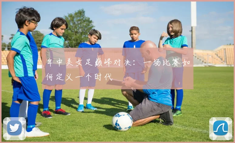年中美女足巅峰对决：一场比赛如何定义一个时代