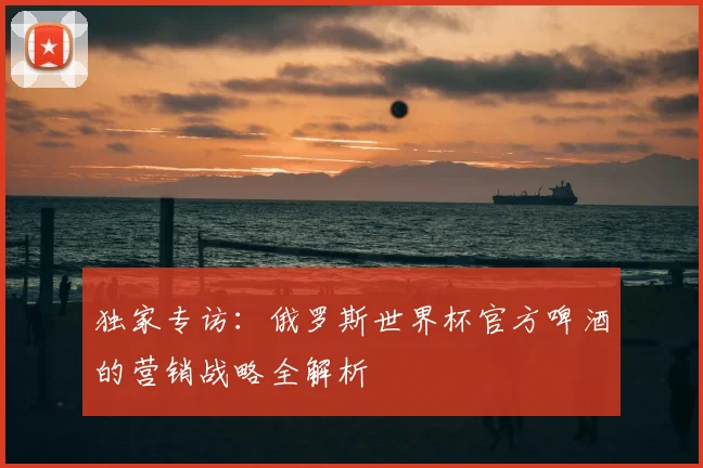 独家专访：俄罗斯世界杯官方啤酒的营销战略全解析