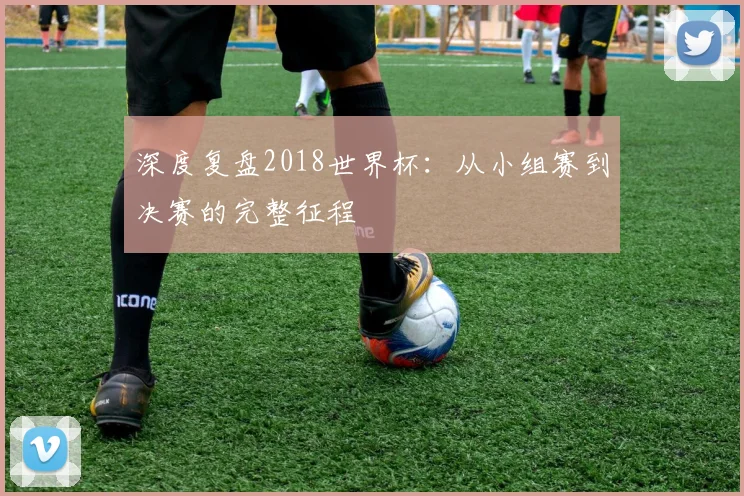 深度复盘2018世界杯：从小组赛到决赛的完整征程