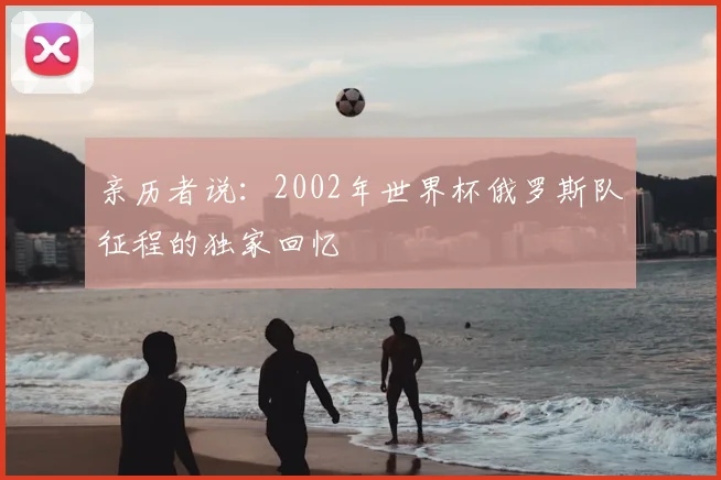 亲历者说:2002年世界杯俄罗斯队征程的独家回忆