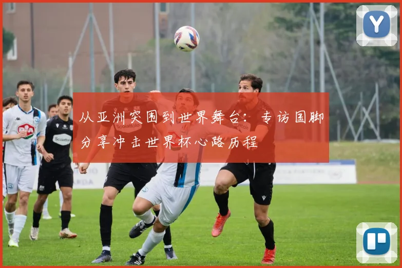 从亚洲突围到世界舞台：专访国脚分享冲击世界杯心路历程