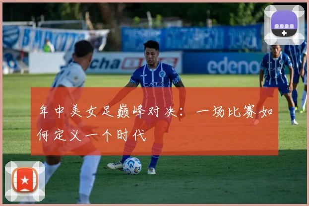 年中美女足巅峰对决:一场比赛如何定义一个时代