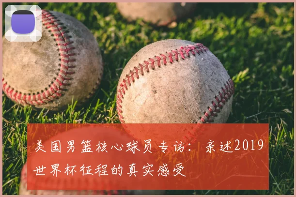 美国男篮核心球员专访:亲述2019世界杯征程的真实感受