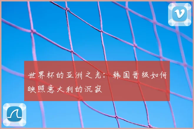 世界杯的亚洲之光：韩国晋级如何映照意大利的沉寂