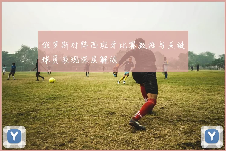 俄罗斯对阵西班牙比赛数据与关键球员表现深度解读