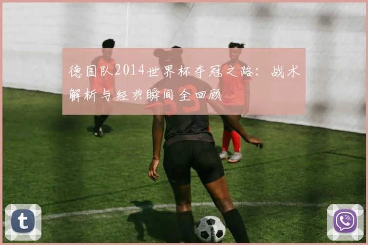 德国队2014世界杯夺冠之路:战术解析与经典瞬间全回顾