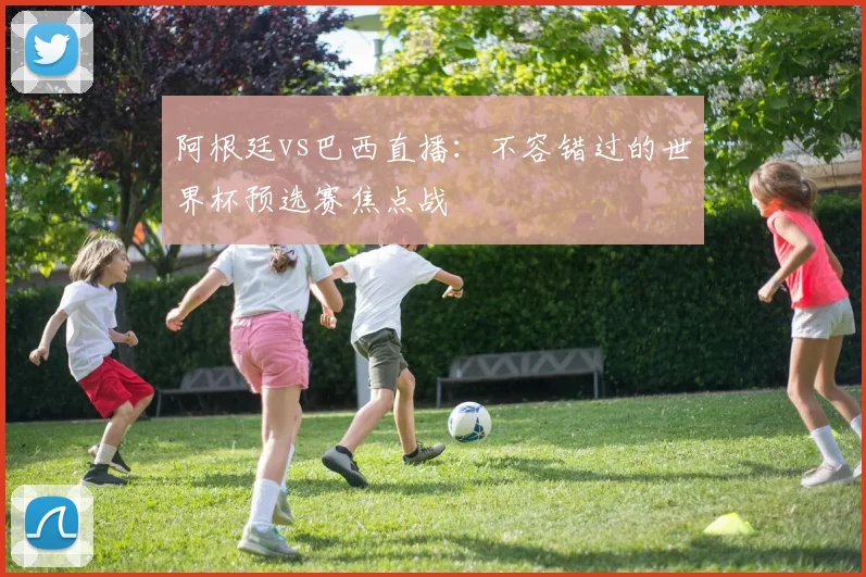 阿根廷vs巴西直播：不容错过的世界杯预选赛焦点战