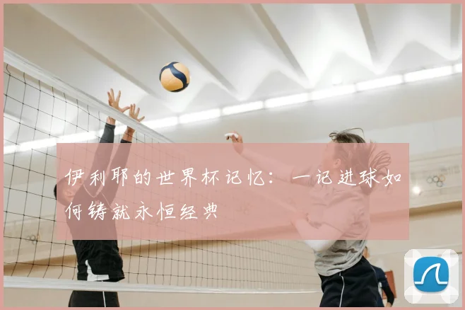 伊利耶的世界杯记忆:一记进球如何铸就永恒经典