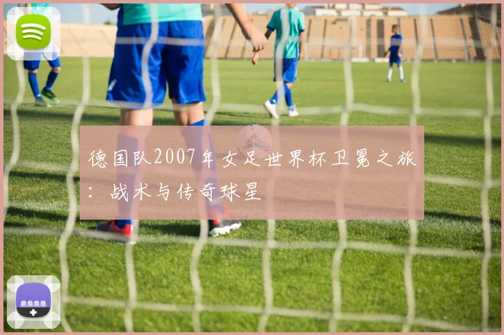 德国队2007年女足世界杯卫冕之旅:战术与传奇球星